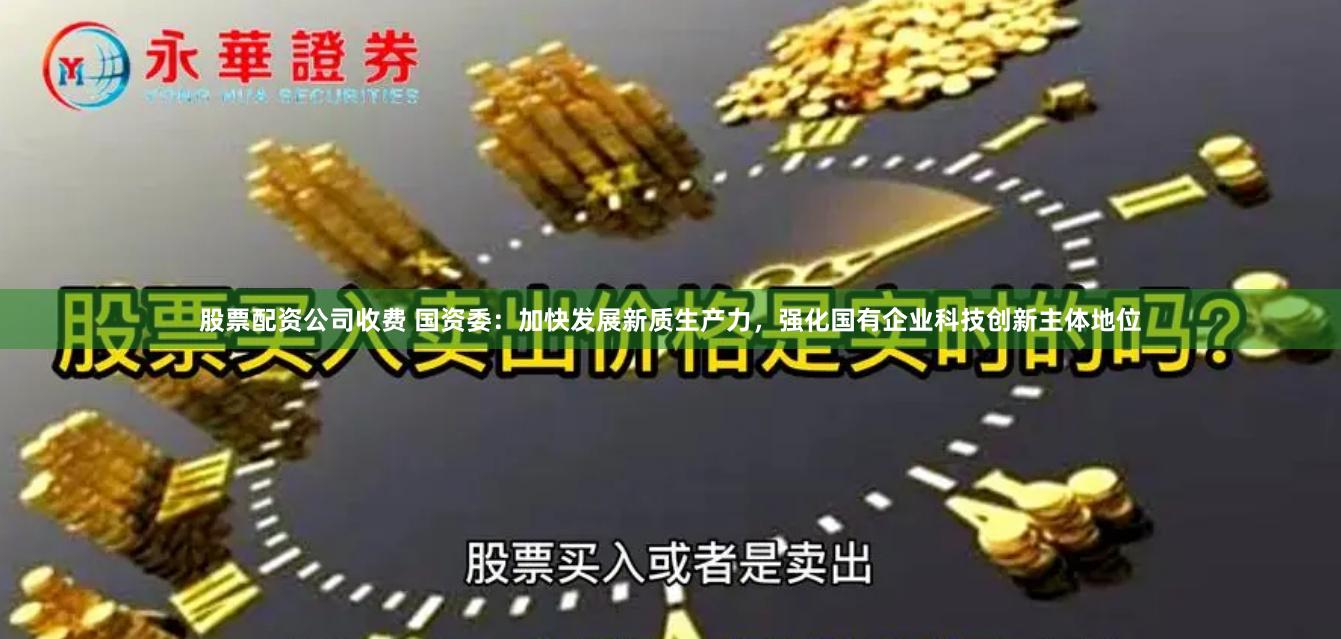 股票配资公司收费 国资委：加快发展新质生产力，强化国有企业科技创新主体地位