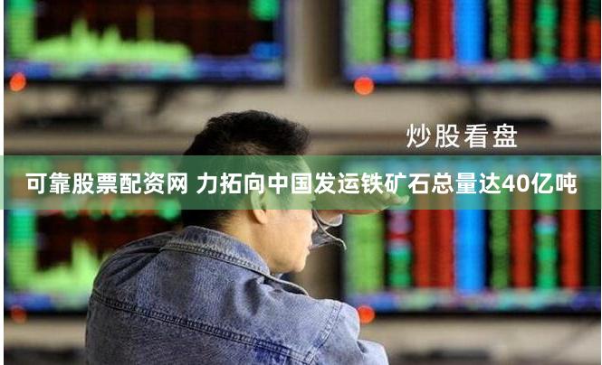 可靠股票配资网 力拓向中国发运铁矿石总量达40亿吨