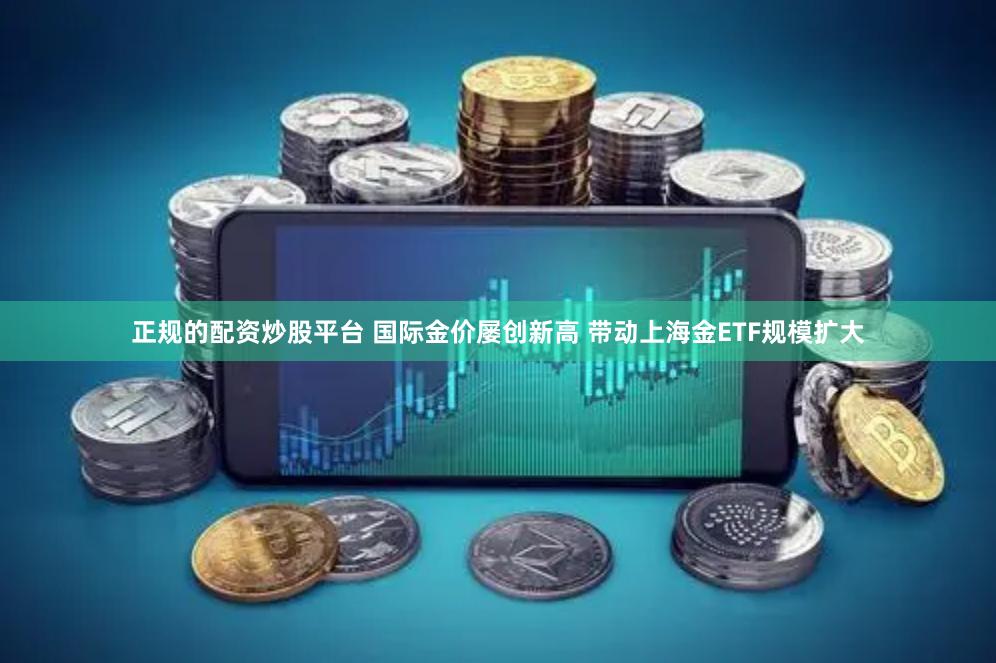 正规的配资炒股平台 国际金价屡创新高 带动上海金ETF规模扩大