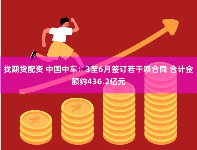 找期货配资 中国中车：3至6月签订若干项合同 合计金额约436.2亿元